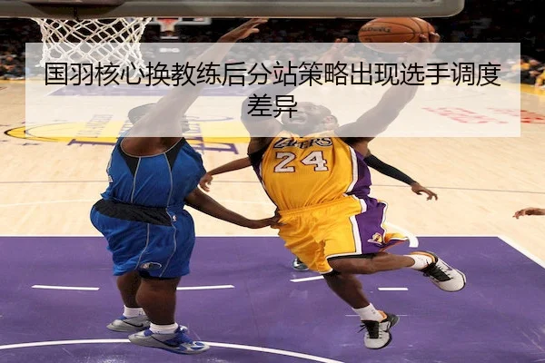 国羽核心换教练后分站策略出现选手调度差异